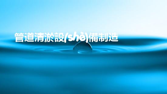 管道清淤設(shè)備制造商：創(chuàng)新科技，潔凈以后